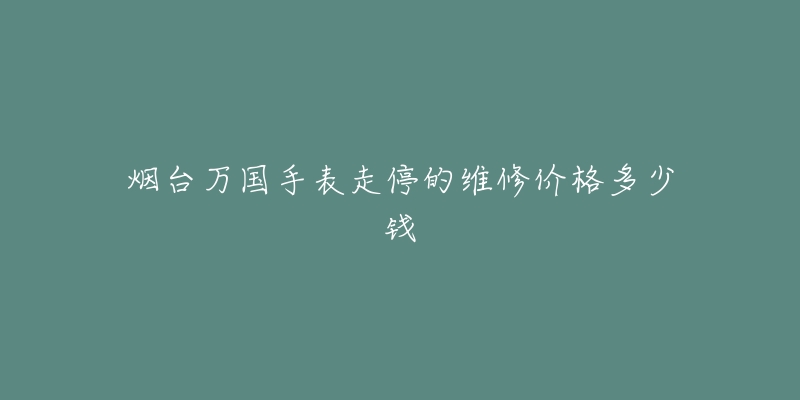 烟台万国手表走停的维修价格多少钱-名表号 烟台万国手表走停的维修价格多少钱