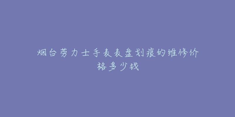 烟台劳力士手表表盘划痕的维修价格多少钱-名表号 烟台劳力士手表表盘划痕的维修价格多少钱
