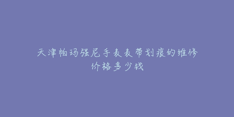 天津帕玛强尼手表表带划痕的维修价格多少钱-名表号 天津帕玛强尼手表表带划痕的维修价格多少钱