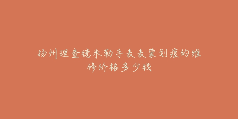 扬州理查德米勒手表表蒙划痕的维修价格多少钱-名表号 扬州理查德米勒手表表蒙划痕的维修价格多少钱
