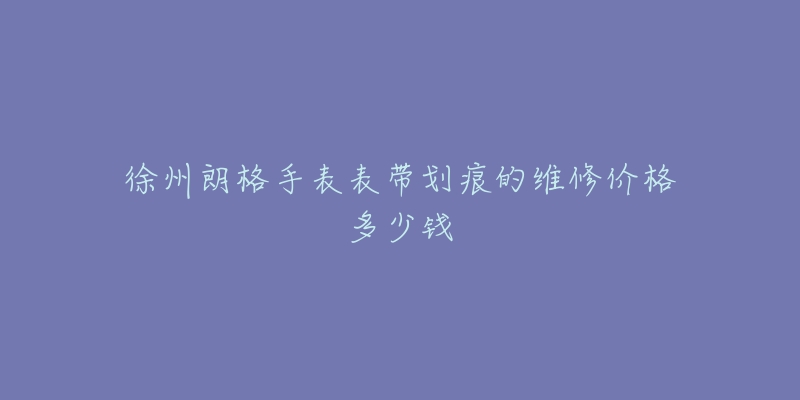 徐州朗格手表表带划痕的维修价格多少钱-名表号 徐州朗格手表表带划痕的维修价格多少钱