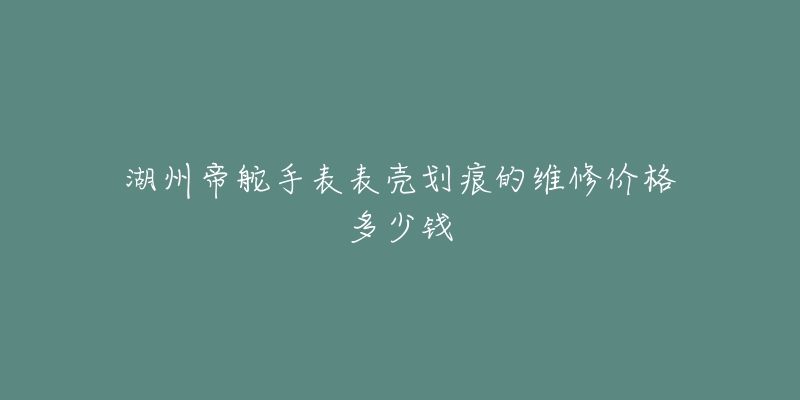 湖州帝舵手表表壳划痕的维修价格多少钱-名表号 湖州帝舵手表表壳划痕的维修价格多少钱