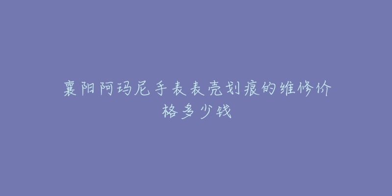 襄阳阿玛尼手表表壳划痕的维修价格多少钱-名表号 襄阳阿玛尼手表表壳划痕的维修价格多少钱