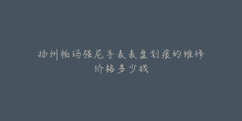 扬州帕玛强尼手表表盘划痕的维修价格多少钱-名表号 扬州帕玛强尼手表表盘划痕的维修价格多少钱