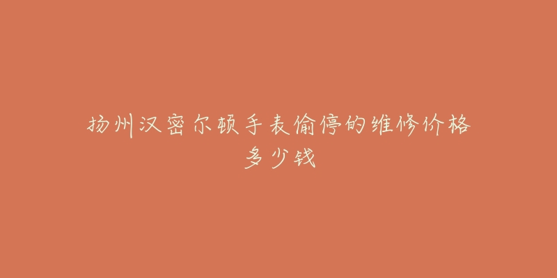 扬州汉密尔顿手表偷停的维修价格多少钱-名表号 扬州汉密尔顿手表偷停的维修价格多少钱