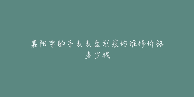 襄阳宇舶手表表盘划痕的维修价格多少钱-名表号 襄阳宇舶手表表盘划痕的维修价格多少钱