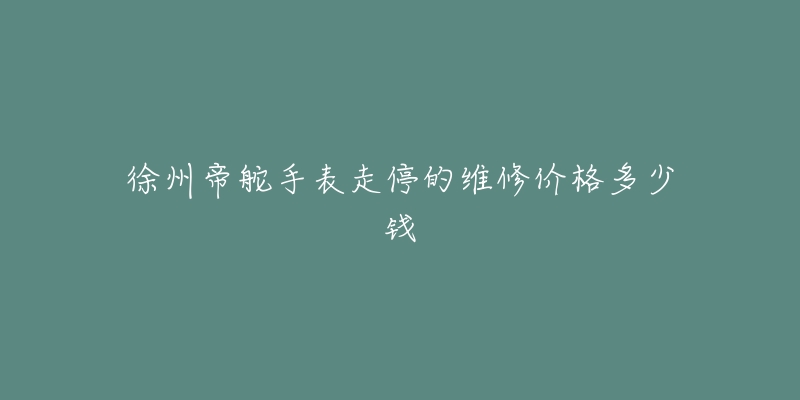 徐州帝舵手表走停的维修价格多少钱-名表号 徐州帝舵手表走停的维修价格多少钱
