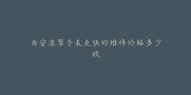 西安浪琴手表走快的维修价格多少钱-名表号 西安浪琴手表走快的维修价格多少钱