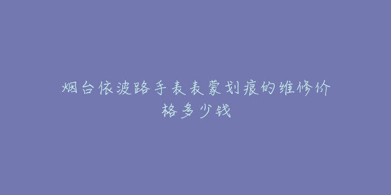 烟台依波路手表表蒙划痕的维修价格多少钱-名表号 烟台依波路手表表蒙划痕的维修价格多少钱