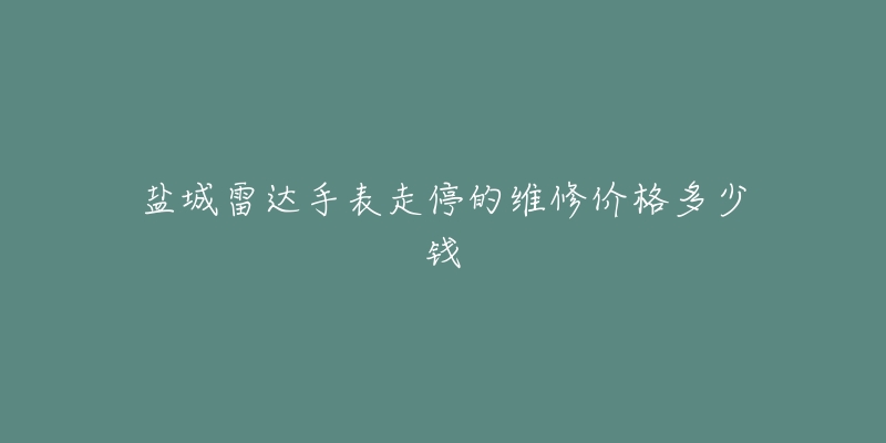 盐城雷达手表走停的维修价格多少钱-名表号 盐城雷达手表走停的维修价格多少钱