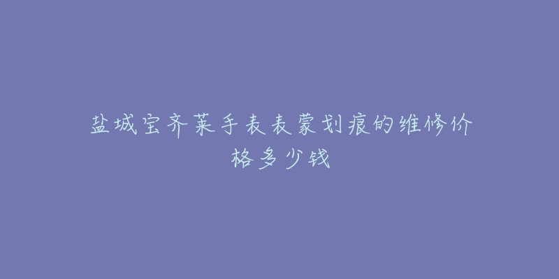 盐城宝齐莱手表表蒙划痕的维修价格多少钱-名表号 盐城宝齐莱手表表蒙划痕的维修价格多少钱