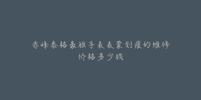 赤峰泰格豪雅手表表蒙划痕的维修价格多少钱-名表号 赤峰泰格豪雅手表表蒙划痕的维修价格多少钱