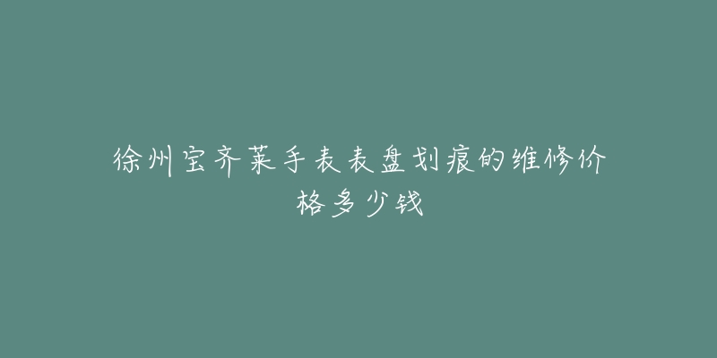 徐州宝齐莱手表表盘划痕的维修价格多少钱-名表号 徐州宝齐莱手表表盘划痕的维修价格多少钱