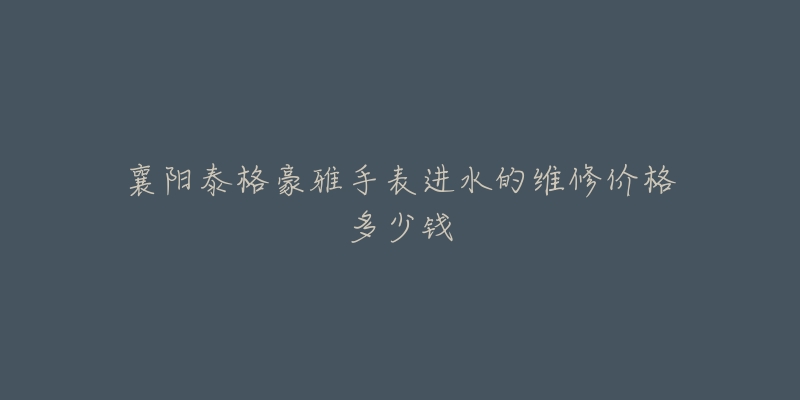 襄阳泰格豪雅手表进水的维修价格多少钱-名表号 襄阳泰格豪雅手表进水的维修价格多少钱