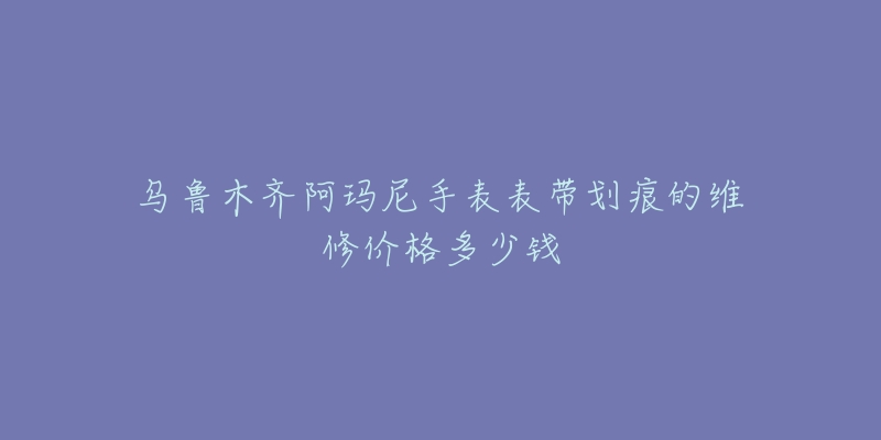 乌鲁木齐阿玛尼手表表带划痕的维修价格多少钱-名表号 乌鲁木齐阿玛尼手表表带划痕的维修价格多少钱