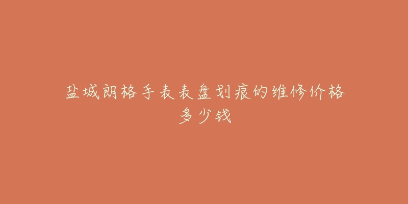 盐城朗格手表表盘划痕的维修价格多少钱-名表号 盐城朗格手表表盘划痕的维修价格多少钱