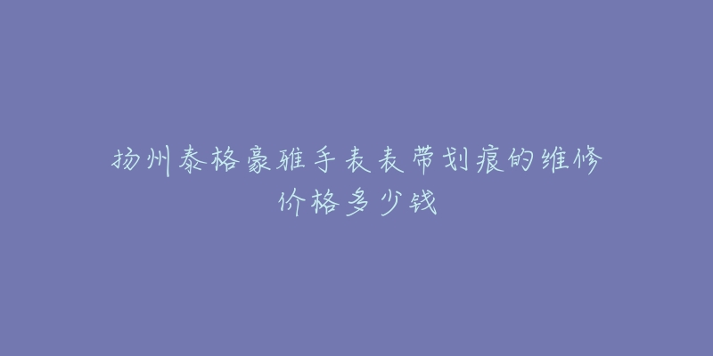 扬州泰格豪雅手表表带划痕的维修价格多少钱-名表号 扬州泰格豪雅手表表带划痕的维修价格多少钱