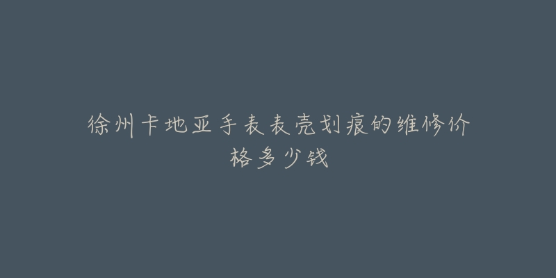 徐州卡地亚手表表壳划痕的维修价格多少钱-名表号 徐州卡地亚手表表壳划痕的维修价格多少钱