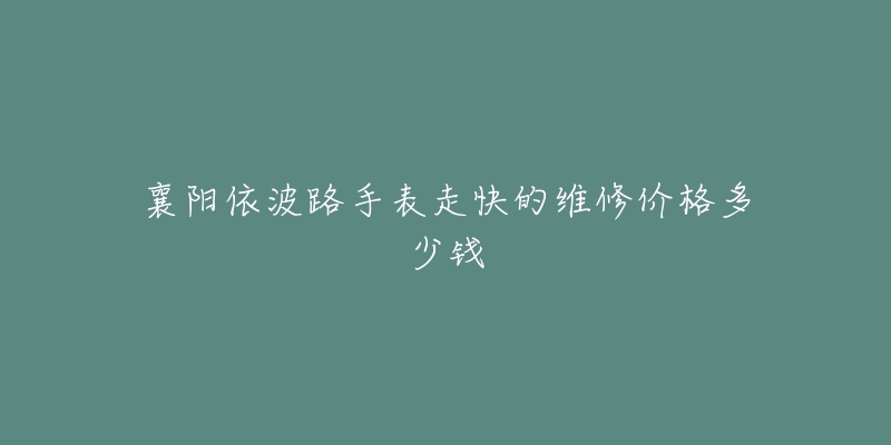 襄阳依波路手表走快的维修价格多少钱-名表号 襄阳依波路手表走快的维修价格多少钱