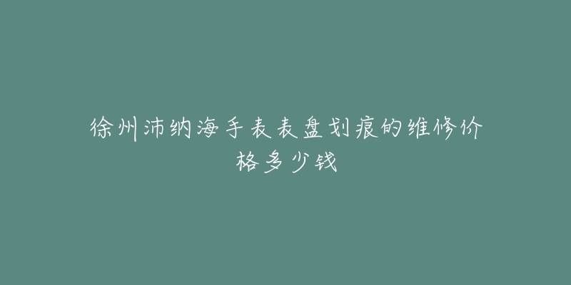徐州沛纳海手表表盘划痕的维修价格多少钱