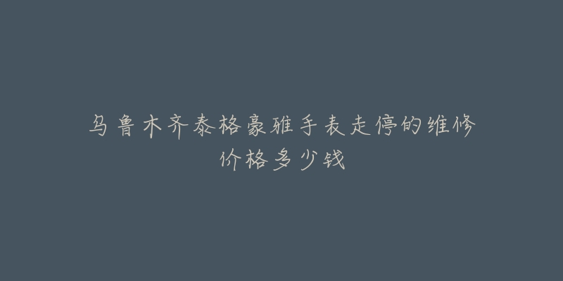 乌鲁木齐泰格豪雅手表走停的维修价格多少钱