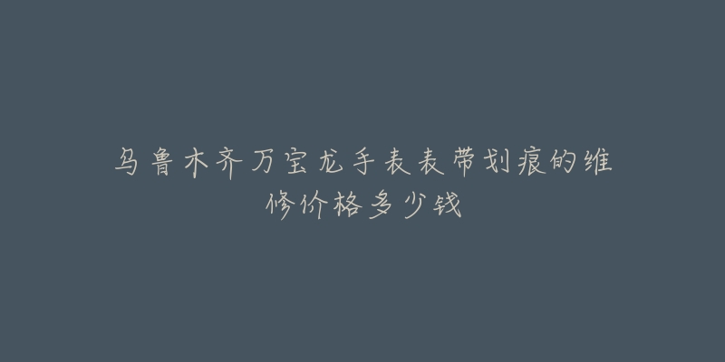 乌鲁木齐万宝龙手表表带划痕的维修价格多少钱-名表号 乌鲁木齐万宝龙手表表带划痕的维修价格多少钱