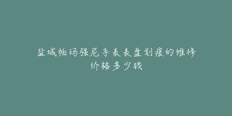 盐城帕玛强尼手表表盘划痕的维修价格多少钱-名表号 盐城帕玛强尼手表表盘划痕的维修价格多少钱