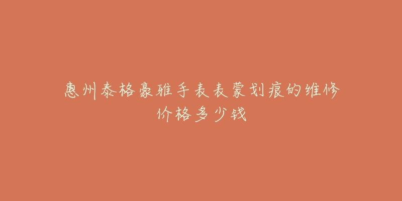 惠州泰格豪雅手表表蒙划痕的维修价格多少钱-名表号 惠州泰格豪雅手表表蒙划痕的维修价格多少钱