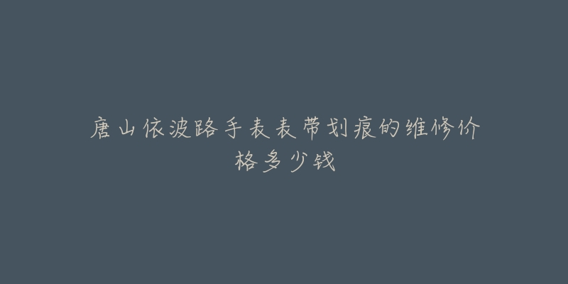 唐山依波路手表表带划痕的维修价格多少钱-名表号 唐山依波路手表表带划痕的维修价格多少钱