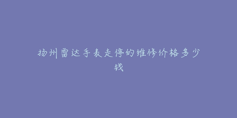 扬州雷达手表走停的维修价格多少钱-名表号 扬州雷达手表走停的维修价格多少钱