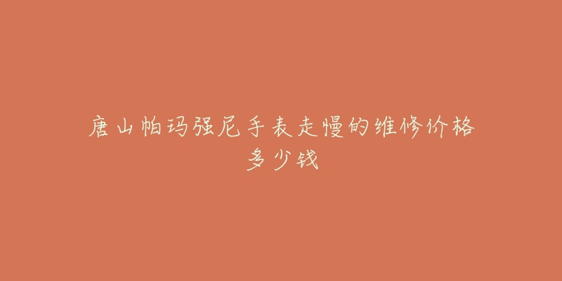 唐山帕玛强尼手表走慢的维修价格多少钱-名表号 唐山帕玛强尼手表走慢的维修价格多少钱