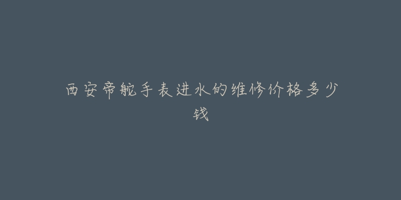 西安帝舵手表进水的维修价格多少钱-名表号 西安帝舵手表进水的维修价格多少钱