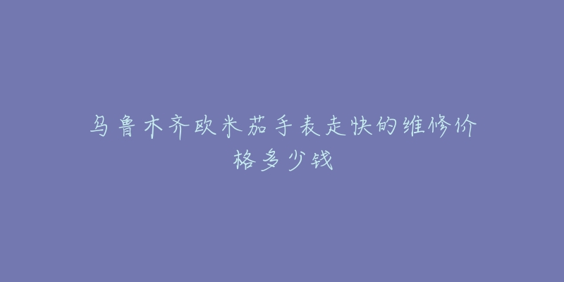 乌鲁木齐欧米茄手表走快的维修价格多少钱-名表号 乌鲁木齐欧米茄手表走快的维修价格多少钱