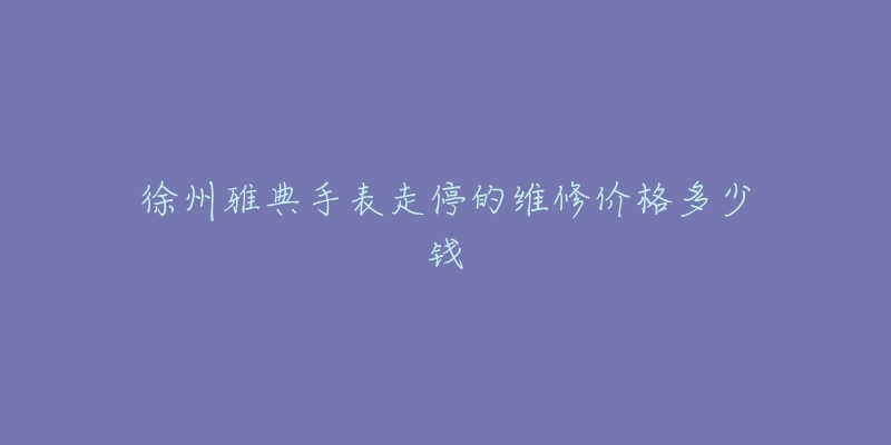 徐州雅典手表走停的维修价格多少钱-名表号 徐州雅典手表走停的维修价格多少钱