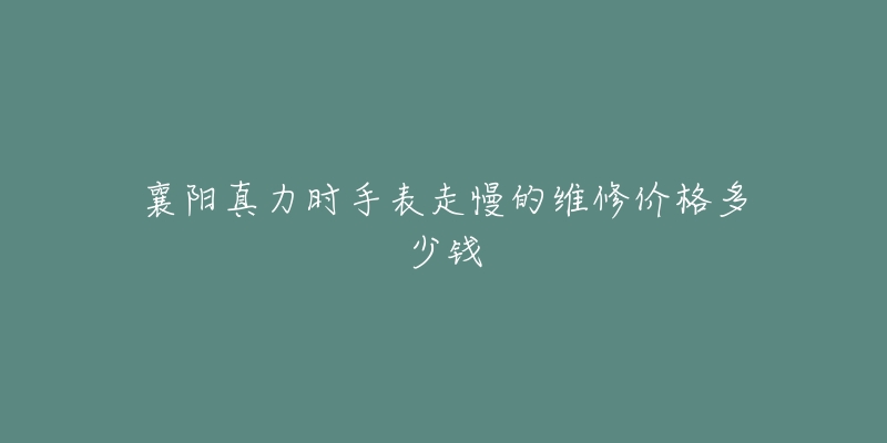 襄阳真力时手表走慢的维修价格多少钱