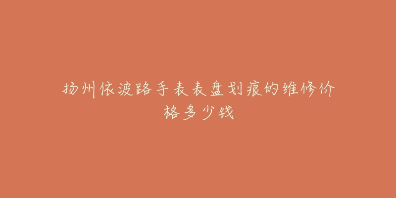 扬州依波路手表表盘划痕的维修价格多少钱-名表号 扬州依波路手表表盘划痕的维修价格多少钱