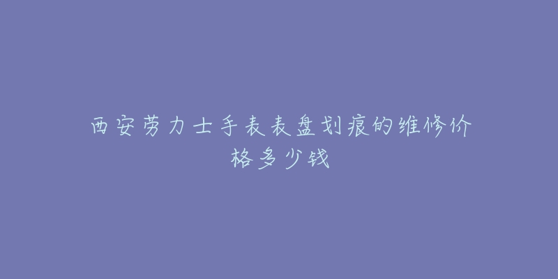 西安劳力士手表表盘划痕的维修价格多少钱-名表号 西安劳力士手表表盘划痕的维修价格多少钱
