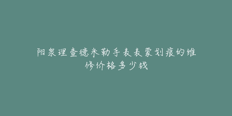 阳泉理查德米勒手表表蒙划痕的维修价格多少钱-名表号 阳泉理查德米勒手表表蒙划痕的维修价格多少钱