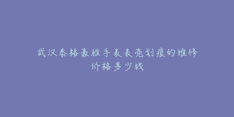 武汉泰格豪雅手表表壳划痕的维修价格多少钱-名表号 武汉泰格豪雅手表表壳划痕的维修价格多少钱