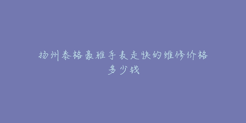 扬州泰格豪雅手表走快的维修价格多少钱-名表号 扬州泰格豪雅手表走快的维修价格多少钱