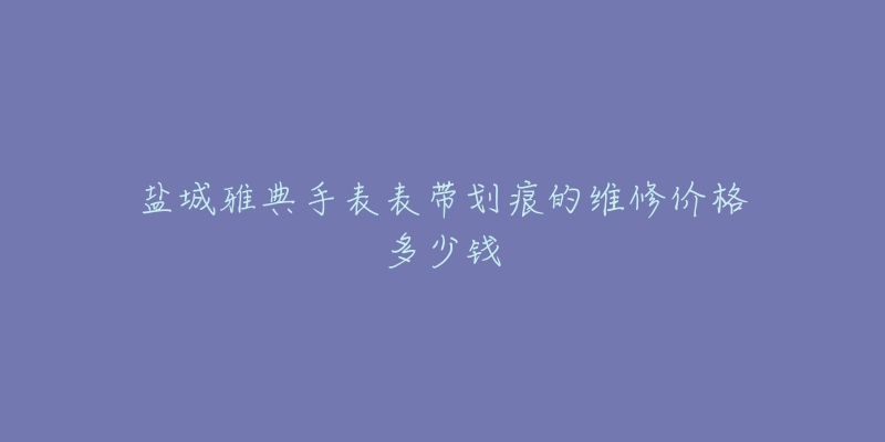 盐城雅典手表表带划痕的维修价格多少钱-名表号 盐城雅典手表表带划痕的维修价格多少钱