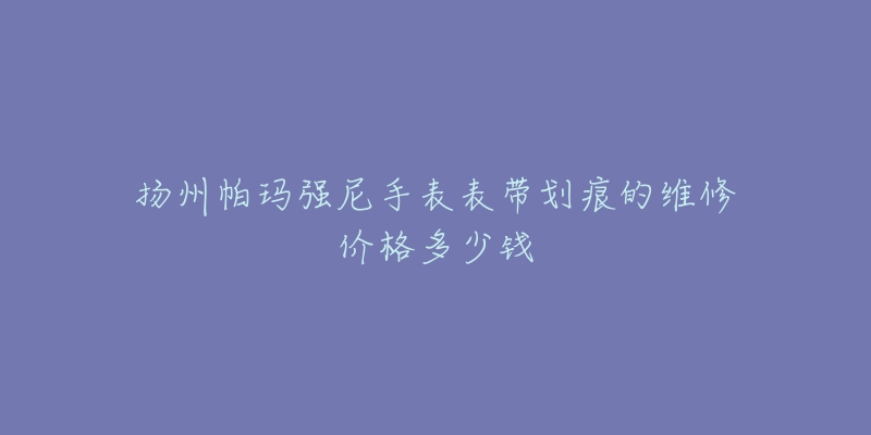 扬州帕玛强尼手表表带划痕的维修价格多少钱-名表号 扬州帕玛强尼手表表带划痕的维修价格多少钱