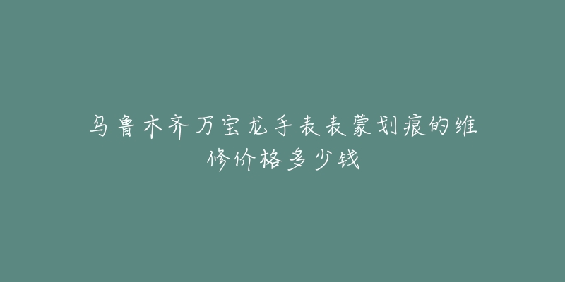 乌鲁木齐万宝龙手表表蒙划痕的维修价格多少钱-名表号 乌鲁木齐万宝龙手表表蒙划痕的维修价格多少钱