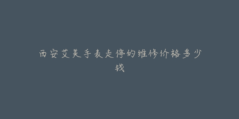 西安艾美手表走停的维修价格多少钱-名表号 西安艾美手表走停的维修价格多少钱