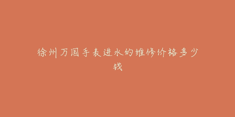 徐州万国手表进水的维修价格多少钱