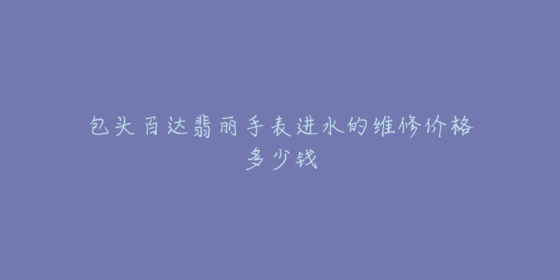 包头百达翡丽手表进水的维修价格多少钱-名表号 包头百达翡丽手表进水的维修价格多少钱