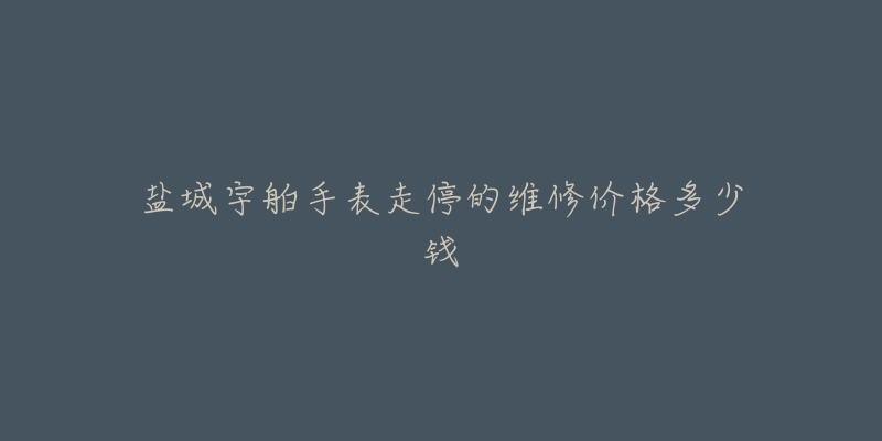 盐城宇舶手表走停的维修价格多少钱