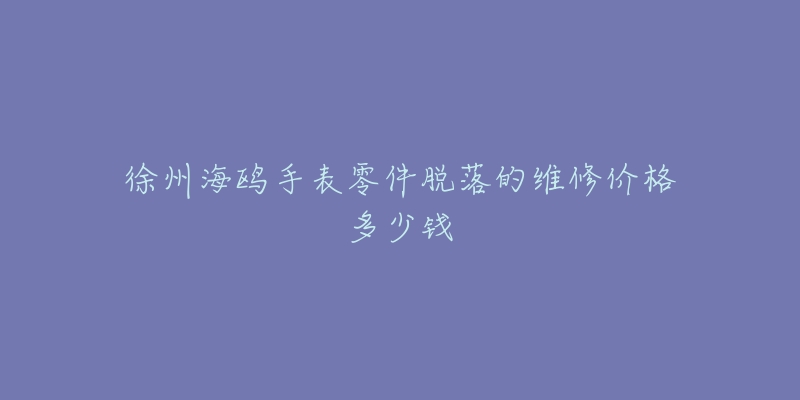 徐州海鸥手表零件脱落的维修价格多少钱-名表号 徐州海鸥手表零件脱落的维修价格多少钱