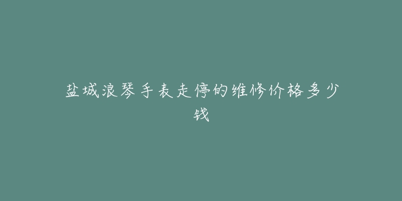 盐城浪琴手表走停的维修价格多少钱-名表号 盐城浪琴手表走停的维修价格多少钱