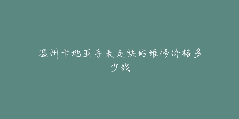 温州卡地亚手表走快的维修价格多少钱-名表号 温州卡地亚手表走快的维修价格多少钱